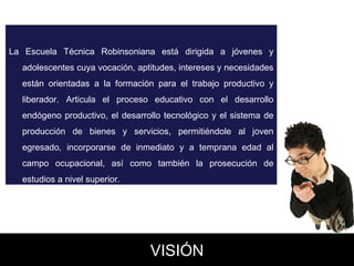 La Escuela Técnica Robinsoniana está dirigida a jóvenes y adolescentes cuya vocación, aptitudes, intereses y necesidades están orientadas a la formación para el trabajo productivo y liberador. Articula el proceso educativo con el desarrollo endógeno productivo, el desarrollo tecnológico y el sistema de producción de bienes y servicios, permitiéndole al joven egresado, incorporarse de inmediato y a temprana edad al campo ocupacional, así como también la prosecución de estudios a nivel superior.  VISIÓN 