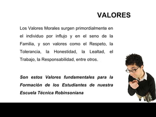 Los Valores Morales surgen primordialmente en el individuo por influjo y en el seno de la Familia, y son valores como el Respeto, la Tolerancia, la Honestidad, la Lealtad, el Trabajo, la Responsabilidad, entre otros.  Son estos Valores fundamentales para la Formación de los Estudiantes de nuestra Escuela Técnica Robinsoniana . VALORES 
