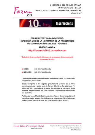 X JORNADA DEL FÒRUM CATALÀ
                                                                               D’INFORM ACIÓ I SALUT
                                             “Envers una assistència sostenible centrada en
                                                                                                   el pacient”




grama                                                                      Inscripcions


                                   PER FER EFECTIVA LA INSCRIPCIÓ
                         I INFORMAR-VOS DE LA NORMATIVA DE LA PRESENTACIÓ
                                DE COMUNICACIONS LLIURES I PÒSTERS
                                                  ADRECEU-VOS A:
                                   http://forumcis2012.bcmedic.com
arch Data


the Clinical              **Data límit de presentació del resum de la proposta de comunicació:
                                                   20 de març de 2012

a University



                             SOCIS          248    (18% IVA inclòs)
                             NO SOCIS       325    (18% IVA inclòs)


                           La inscripció inclou: assistència a les sessions de treball, documentació
                           congressista, dinar i cafès.
                           Socis: Completa el teu registre gratuïtament a través de la Web
                           www.forumcis.cat i seràs soci de Forum CIS. Si ho fas abans de l’1
tria, Consultor-           d’Abril de 2012 gaudiràs de la tarifa de soci per la inscripció de la
                           Jornada. *Imprescindible per a ser candidat a soci completar el registre
ultor-
                           ﬁns a un 90%.
ert del ICS                Política de cancel·lació: Les inscripcions hauran de ser degudament
 de Sant Joan
                           complimentades seguint les indicacions establertes. No s’admetran
                           baixes, canvis, cancel·lacions, etc a partir del 5 d’Abril de 2012.




                   Fòrum Català d’Informació i Salut              Hospital de l’Esperança, Dpt. Informàtica (6ena pl)
                                       www.forumcis.cat                           Av. Sant Josep de la Muntanya, 12
                                                                                                   08024 Barcelona
 