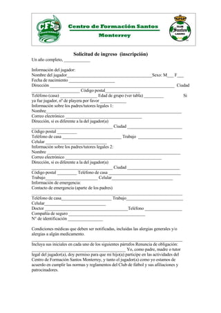 Solicitud de ingreso (inscripción)
Un año completo, ____________

Información del jugador:
Nombre del jugador_______________________________________Sexo: M___ F___
Fecha de nacimiento _____________________
Dirección _________________________________________________________ Ciudad
______________________ Código postal________________
Teléfono (casa) _________________ Edad de grupo (ver tabla) _________      Si
ya fue jugador, nº de playera por favor ____________
Información sobre los padres/tutores legales 1:
Nombre______________________________________________________________
Correo electrónico ___________________________________
Dirección, si es diferente a la del jugador(a)
_____________________________________ Ciudad _________________________
Código postal _________
Teléfono de casa ___________________________ Trabajo ____________________
Celular ____________________________
Información sobre los padres/tutores legales 2:
Nombre _____________________________________________________________
Correo electrónico ____________________________________________
Dirección, si es diferente a la del jugador(a)
_____________________________________ Ciudad ________________________
Código postal _________ Teléfono de casa _________________________________
Trabajo________________________ Celular____________________________
Información de emergencia:
Contacto de emergencia (aparte de los padres)
_____________________________________________________________________
Teléfono de casa_______________________ Trabajo__________________________
Celular____________________________
Doctor ______________________________________Teléfono _________________
Compañía de seguro ___________________________________
N° de identificación ________________

Condiciones médicas que deben ser notificadas, incluidas las alergias generales y/o
alergias a algún medicamento.
_____________________________________________________________________
Incluya sus iniciales en cada uno de los siguientes párrafos Renuncia de obligación:
___________________________________________ Yo, como padre, madre o tutor
legal del jugador(a), doy permiso para que mi hijo(a) participe en las actividades del
Centro de Formación Santos Monterrey, y tanto el jugador(a) como yo estamos de
acuerdo en cumplir las normas y reglamentos del Club de fútbol y sus afiliaciones y
patrocinadores.
 