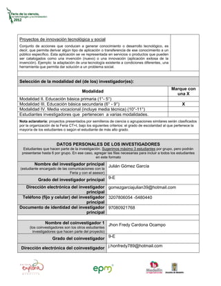 Proyectos de innovación tecnológica y social
Conjunto de acciones que conducen a generar conocimiento o desarrollo tecnológico, es
decir, que permita derivar algún tipo de aplicación o transferencia de ese conocimiento a un
público específico. Esta aplicación se ve representada en servicios o productos que pueden
ser catalogados como una invención (nuevo) o una innovación (aplicación exitosa de la
invención). Ejemplo: la adaptación de una tecnología existente a condiciones diferentes, una
herramienta que permita dar solución a un problema social.



Selección de la modalidad del (de los) investigador(es):
                                                                                               Marque con
                                       Modalidad
                                                                                                 una X
Modalidad II. Educación básica primaria (1°- 5°)
Modalidad III. Educación básica secundaria (6° - 9°)                                                  X
Modalidad IV. Media vocacional (incluye media técnica) (10°-11°)
Estudiantes investigadores que pertenecen a varias modalidades.
Nota aclaratoria: proyectos presentados por semilleros de ciencia o agrupaciones similares serán clasificados
por la organización de la Feria CT+I, bajo los siguientes criterios: el grado de escolaridad al que pertenece la
mayoría de los estudiantes o según el estudiante de más alto grado.



                       DATOS PERSONALES DE LOS INVESTIGADORES
  Estudiantes que hacen parte de la investigación. Sugerimos máximo 3 estudiantes por grupo, pero podrán
 presentarse hasta 6 por grupo. En ese caso, agregar las filas necesarias para incluir a todos los estudiantes
                                               en este formato
         Nombre del investigador principal Julián Gómez García
(estudiante encargado de las comunicaciones con la
                              Feria y con el asesor)
           Grado del investigador principal 9-E
  Dirección electrónica del investigador gomezgarciajulian39@hotmail.com
                                   principal
 Teléfono (fijo y celular) del investigador 3207806054 -5480440
                                   principal
Documento de identidad del investigador 97080921768
                                   principal

                Nombre del coinvestigador 1 Jhon Fredy Cardona Ocampo
      (los coinvestigadores son los otros estudiantes
        investigadores que hacen parte del proyecto)
                    Grado del coinvestigador 9-E

 Dirección electrónica del coinvestigador j.honfredy789@hotmail.com
 
