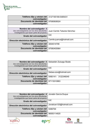 Teléfono (fijo y celular) del 3127165169-5485431
                            coinvestigador
              Documento de identidad del 97080608024
                            coinvestigador

            Nombre del coinvestigador 2
    (los coinvestigadores son los otros estudiantes   Juan Camilo Tabares Sánchez
      investigadores que hacen parte del proyecto)

                  Grado del coinvestigador 9-E

Dirección electrónica del coinvestigador Camilo-juanca@hotmail.com
               Teléfono (fijo y celular) del 3004514799
                            coinvestigador
              Documento de identidad del 97080405964
                            coinvestigador




            Nombre del coinvestigador 3 Sebastián Zuluaga Álzate
   (los coinvestigadores son los otros estudiantes
     investigadores que hacen parte del proyecto)
                  Grado del coinvestigador 9-E

Dirección electrónica del coinvestigador Sebas-zulu@hotmail.com
               Teléfono (fijo y celular) del 5480141- 3122346049
                            coinvestigador
              Documento de identidad del 97113010863
                            coinvestigador




            Nombre del coinvestigador 4 Jonatán García Duque
   (los coinvestigadores son los otros estudiantes
     investigadores que hacen parte del proyecto)
                  Grado del coinvestigador 9-E

Dirección electrónica del coinvestigador Jonatican120@hotmail.com
               Teléfono (fijo y celular) del 5486794
                            coinvestigador
              Documento de identidad del 96083114620
                            coinvestigador
 