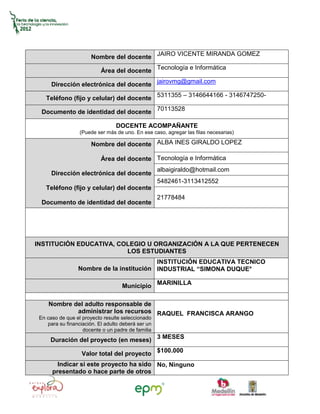 Nombre del docente JAIRO VICENTE MIRANDA GOMEZ

                           Área del docente Tecnología e Informática

      Dirección electrónica del docente jairovmg@gmail.com

    Teléfono (fijo y celular) del docente 5311355 – 3146644166 - 3146747250-

  Documento de identidad del docente 70113528

                                 DOCENTE ACOMPAÑANTE
                  (Puede ser más de uno. En ese caso, agregar las filas necesarias)

                       Nombre del docente ALBA INES GIRALDO LOPEZ

                           Área del docente Tecnología e Informática
                                                    albaigiraldo@hotmail.com
      Dirección electrónica del docente
                                                    5482461-3113412552
    Teléfono (fijo y celular) del docente
                                                    21778484
  Documento de identidad del docente




INSTITUCIÓN EDUCATIVA, COLEGIO U ORGANIZACIÓN A LA QUE PERTENECEN
                         LOS ESTUDIANTES
                                          INSTITUCIÓN EDUCATIVA TECNICO
                 Nombre de la institución INDUSTRIAL “SIMONA DUQUE°

                                    Municipio MARINILLA

     Nombre del adulto responsable de
             administrar los recursos RAQUEL FRANCISCA ARANGO
 En caso de que el proyecto resulte seleccionado
    para su financiación. El adulto deberá ser un
                   docente o un padre de familia
     Duración del proyecto (en meses) 3 MESES

                   Valor total del proyecto $100.000
        Indicar si este proyecto ha sido No, Ninguno
      presentado o hace parte de otros
 
