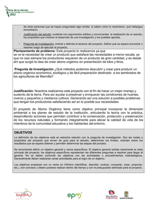 de otras personas que se hayan preguntado algo similar, si saben cómo lo resolvieron, qué hallazgos
        encontraron.
    -   Justificación del estudio: sustenta con argumentos sólidos y convincentes la realización de un estudio,
        los propósitos que motivan el desarrollo de una investigación y los posibles aportes.

    -   Pregunta de investigación: orienta y delimita el alcance del proyecto. Define qué se espera encontrar o
        resolver luego de ejecutar el proyecto.
Planteamiento de problema: Este proyecto lo realizamos ya que
se ve la necesidad de crear un producto que satisface las necesidades a menor escala, ya
que no casi siempre los productores requieren de un producto de gran cantidad, y es desde
ahí que surgió la idea de crear abono orgánico en presentación de kilos y litros.

 Pregunta de Investigación ¿Qué métodos podemos descubrir y crear para producir un
abono orgánico económico, ecológico y de fácil preparación destinado a los sembrados de
los agricultores de Marinilla?



Justificación: Nosotros realizamos este proyecto con el fin de hacer un mejor manejo y
sustento de la tierra. Para así ayudar a preservar y enriquecer las condiciones de huertas,
viveros y pequeños y medianos cultivos .Generando así una solución a posibles problemas
que tengan los productores satisfaciendo así en lo posible sus necesidades

El proyecto de Abono Orgánico tiene como objetivo principal incorporar la dimensión
ambiental a los planes de estudio de la institución, articulando la teoría con la práctica,
desarrollando acciones que permitan contribuir a la conservación, protección y preservación
de los recursos naturales y formando integralmente para elevar la calidad de vida de los
miembros de la comunidad educativa y los habitantes del entorno.

OBJETIVOS
La definición de los objetivos está en estrecha relación con la pregunta de investigación. Son las metas o
propósitos del proyecto que sirven de guía para el estudio, determinan los límites, orientan sobre los
resultados que se espera obtener y permiten determinar las etapas del proceso.

Se recomienda definir un objetivo general y varios específicos. El objetivo general señala claramente la meta
principal del proyecto; los objetivos específicos representan las diferentes preguntas a resolver para llegar al
general. No se deben confundir los objetivos con las actividades o procedimientos metodológicos.
Generalmente deben realizarse varias actividades para el logro de un objetivo.

Los objetivos empiezan con un verbo en infinitivo (identificar, describir, evaluar, comparar, crear, proponer,
etc.), son concisos y deben poderse realizar dentro del tiempo y con el presupuesto estimado para el proyecto.
 