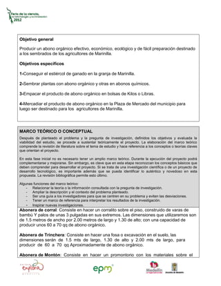 Objetivo general

Producir un abono orgánico efectivo, económico, ecológico y de fácil preparación destinado
a los sembrados de los agricultores de Marinilla.

Objetivos específicos

1-Conseguir el estiércol de ganado en la granja de Marinilla.

2-Sembrar plantas con abono orgánico y otras en abonos químicos.

3-Empacar el producto de abono orgánico en bolsas de Kilos o Libras.

4-Mercadiar el producto de abono orgánico en la Plaza de Mercado del municipio para
luego ser destinado para los agricultores de Marinilla.




MARCO TEÓRICO O CONCEPTUAL
Después de planteado el problema y la pregunta de investigación, definidos los objetivos y evaluada la
viabilidad del estudio, se procede a sustentar teóricamente el proyecto. La elaboración del marco teórico
comprende la revisión de literatura sobre el tema de estudio y hace referencia a los conceptos o teorías claves
que orientan el proyecto.

En esta fase inicial no es necesario tener un amplio marco teórico. Durante la ejecución del proyecto podrá
complementarse y mejorarse. Sin embargo, es clave que en esta etapa reconozcan los conceptos básicos que
deben comprender para desarrollar el proyecto. Si se trata de una investigación científica o de un proyecto de
desarrollo tecnológico, es importante además que se pueda identificar lo auténtico y novedoso en esta
propuesta. La revisión bibliográfica permite esto último.

Algunas funciones del marco teórico:
    - Relacionar la teoría o la información consultada con la pregunta de investigación.
    - Ampliar la descripción y el contexto del problema planteado.
    - Ser una guía a los investigadores para que se centren en su problema y eviten las desviaciones.
    - Tener un marco de referencia para interpretar los resultados de la investigación.
    - Inspirar nuevas investigaciones.
Abonera de corral: Consiste en hacer un corralito sobre el piso, construido de varas de
bambú Y palos de unas 3 pulgadas en sus extremos. Las dimensiones que utilizaremos son
de 1.5 metros de ancho por 2.00 metros de largo y 1.30 de alto; con una capacidad de
producir unos 60 a 70 qq de abono orgánico.

Abonera de Trinchera: Consiste en hacer una fosa o excavación en el suelo, las
dimensiones serán de 1.5 mts de largo, 1.30 de alto y 2.00 mts de largo, para
producir de 60 a 70 qq Aproximadamente de abono orgánico.

Abonera de Montón: Consiste en hacer un promontorio con los materiales sobre el
 