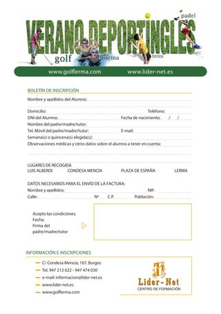 www.lider-net.eswww.golflerma.com
Nombre y apellidos del Alumno:
Domicilio: Teléfono:
DNI del Alumno: Fecha de nacimiento: / /
Nombre del padre/madre/tutor:
Tel. Móvil del padre/madre/tutor: E-mail:
Semana(s) o quincena(s) elegida(s):
Observaciones médicas y otros datos sobre el alumno a tener en cuenta:
LUGARES DE RECOGIDA
LUIS ALBERDI CONDESA MENCIA PLAZA DE ESPAÑA LERMA
DATOS NECESARIOS PARA EL ENVÍO DE LA FACTURA:
Nombre y apellidos: NIF:
Calle: Nº C.P. Población:
BOLETÍN DE INSCRIPCIÓN
INFORMACIÓN E INSCRIPCIONES
C/ Condesa Mencía, 167. Burgos
Tel. 947 212 622 - 947 474 030
e-mail: informacion@lider-net.es
www.lider-net.es
www.golflerma.com
Acepto las condiciones.
Fecha:
Firma del
padre/madre/tutor
 