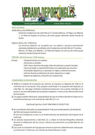 Salida diaria a las 09:00 horas
Desde las instalaciones de Lider-Net en C/ Condesa Mencía, 167 Bajo, Luis Alberdi,
1, en Plaza de España, en Lerma y, de existir grupo suficiente, desde Aranda de
Duero.
Regreso diario a las 19:00 horas
Los alumnos deberán ser recogidos por sus padres o persona previamente
autorizada, debidamente acreditada, en las instalaciones de Lider-Net en C/ Condesa
Mencía, 167 Bajo, Luis Alberdi, 1, en Plaza de España, en Lerma y, de existir grupo
suficiente, desde Aranda de Duero.
www.lider-net.eswww.golflerma.com
RUTA AUTOBÚS
Incluye: - Desplazamientos en autobús.
- Almuerzos y comidas.
- Golf: clases, derechos de juego, bolas de prácticas y aquiler de palos.
- Clases de inglés y material informático (un ordenador por alumno).
- Actividades deportivas y culturales en inglés y material necesario.
- Informe final de rendimiento de clases deportivas e inglés.
- Reparto de diplomas y fiesta fin de campamento.
PRECIOS: 395 € Quincena / 250€ Semana
1. Rellene un boletín de inscripción por alumno. Se requiere un depósito de 150€ en el
momento de la inscripción. Ésta quedará confirmada a la recepción del deposito en
Lider-Net, S.C. del pago mediante transferencia bancaria a las cuentas indicadas en el
punto 2, así como del boletín de inscripción mediante e-mail o en las oficinas del Centro
de Formación.
2. Los pagos pueden efectuarse, asegurándose de que el nombre del alumno figura en su
transferencia bancaria, a las cuentas de Lider-Net, S.C. en:
Caja Rural Caja Viva. Cta Nº 3060 0064 45 2203277328
3.A) La cancelación efectuada con posterioridad al 15 de junio tendrá derecho a la devolución
del 50% del importe total del curso.
B) Una vez iniciados los cursos no se tendrá derecho de devolución del importe de la
matrícula.
4. Se autoriza expresamente a Lider-Net, S.C. a utilizar el material fotográfico obtenido
durante la celebración de los cursos a efectos de promoción y/o publicidad de sus
programas.
5.Los cursos se componen de 3 grupos por semana o quincena, debiendo tener cada grupo
un mínimo de 15 alumnos y un máximo de 20 para llevarse a cabo.
CONDICIONES DE INSCRIPCIÓN
 