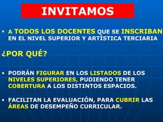INVITAMOS A  TODOS LOS DOCENTES   QUE SE   INSCRIBAN   EN EL NIVEL SUPERIOR Y ARTÍSTICA TERCIARIA   PODRÁN  FIGURAR  EN LOS  LISTADOS  DE LOS  NIVELES SUPERIORES,  PUDIENDO TENER  COBERTURA  A LOS DISTINTOS ESPACIOS. FACILITAN LA EVALUACIÓN, PARA  CUBRIR  LAS  ÁREAS  DE DESEMPEÑO CURRICULAR. ¿POR QUÉ? 