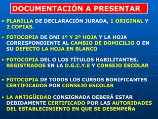 DOCUMENTACIÓN A PRESENTAR PLANILLA  DE DECLARACIÓN JURADA,  1 ORIGINAL  Y  2 COPIAS . FOTOCOPIA  DE DNI  1º Y 2º HOJA  Y LA HOJA CORRESPONDIENTE AL  CAMBIO DE DOMICILIO  O EN SU  DEFECTO LA HOJA EN BLANCO FOTOCOPIA  DEL O LOS TÍTULOS HABILITANTES,  REGISTRADOS  EN LA  D.G.C.Y.E  Y  CONSEJO ESCOLAR FOTOCOPIA  DE TODOS LOS CURSOS BONIFICANTES  CERTIFICADOS  POR  CONSEJO ESCOLAR LA ANTIGÜEDAD  CONSIGNADA DEBERÁ ESTAR DEBIDAMENTE  CERTIFICADO  POR LAS  AUTORIDADES DEL ESTABLECIMIENTO EN QUE SE DESEMPEÑA 