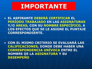 IMPORTANTE EL ASPIRANTE  DEBERÁ CERTIFICAR  EL  PERÍODO TRABAJADO  EN LAS  ASIGNATURAS  Y/O  ÁREAS , CON SU  NOMBRE ESPECÍFICO , A LOS EFECTOS QUE SE LE ASIGNE EL PUNTAJE CORRESPONDIENTE. CON EL MISMO CRITERIO SE EVALUARÁ LAS  CALIFICACIONES , DONDE DEBE HABER UNA  CORRESPONDENCIA UNÍVOCA  ENTRE EL NOMBRE DE LA  ASIGNATURA  Y SU  DESEMPEÑO 