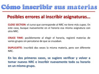 CLOSE SECTION: el curso que corresponde al NRC no tiene más cupos. En
este caso, busque nuevamente en el horario esa misma asignatura con
otro NRC.
CRUCE TIME: posiblemente al elegir el horario, registró materias de
varios grupos sin percatarse de que se cruzaban.
DUPLICATTE: inscribió dos veces la misma materia, pero con diferente
NRC.
En los dos primeros casos, se sugiere verificar y volver a
tomar nuevos NRC e inscribir nuevamente todo su horario
en un mismo grupo.
Posibles errores al inscribir asignaturas…
 
