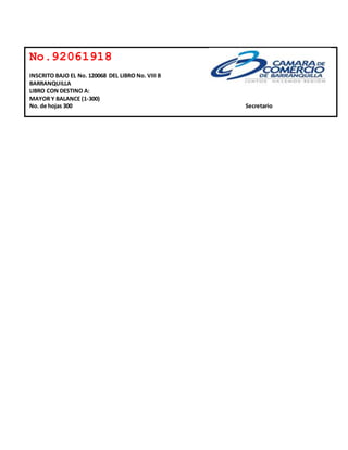 No.92061918 
INSCRITO BAJO EL No. 120068 DEL LIBRO No. VIII B 
BARRANQUILLA 
LIBRO CON DESTINO A: 
MAYOR Y BALANCE (1-300) 
No. de hojas 300 Secretario 
 