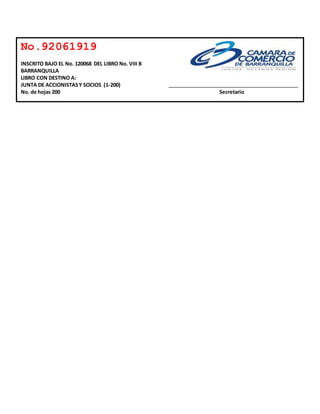 No.92061919 
INSCRITO BAJO EL No. 120068 DEL LIBRO No. VIII B 
BARRANQUILLA 
LIBRO CON DESTINO A: 
JUNTA DE ACCIONISTAS Y SOCIOS (1-200) 
No. de hojas 200 Secretario 
 