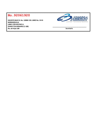 No.92061920 
INSCRITO BAJO EL No. 120069 DEL LIBRO No. VIII B 
BARRANQUILLA 
LIBRO CON DESTINO A: 
DIARIO COLUMNARIO (1-100) _________________________________________ 
No. de hojas 100 Secretario 
