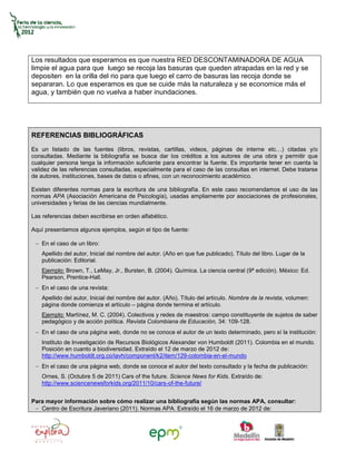 Los resultados que esperamos es que nuestra RED DESCONTAMINADORA DE AGUA
limpie el agua para que luego se recoja las basuras que queden atrapadas en la red y se
depositen en la orilla del rio para que luego el carro de basuras las recoja donde se
separaran. Lo que esperamos es que se cuide más la naturaleza y se economice más el
agua, y también que no vuelva a haber inundaciones.




REFERENCIAS BIBLIOGRÁFICAS
Es un listado de las fuentes (libros, revistas, cartillas, videos, páginas de interne etc…) citadas y/o
consultadas. Mediante la bibliografía se busca dar los créditos a los autores de una obra y permitir que
cualquier persona tenga la información suficiente para encontrar la fuente. Es importante tener en cuenta la
validez de las referencias consultadas, especialmente para el caso de las consultas en internet. Debe tratarse
de autores, instituciones, bases de datos o afines, con un reconocimiento académico.

Existen diferentes normas para la escritura de una bibliografía. En este caso recomendamos el uso de las
normas APA (Asociación Americana de Psicología), usadas ampliamente por asociaciones de profesionales,
universidades y ferias de las ciencias mundialmente.

Las referencias deben escribirse en orden alfabético.

Aquí presentamos algunos ejemplos, según el tipo de fuente:

    En el caso de un libro:
    Apellido del autor, Inicial del nombre del autor. (Año en que fue publicado). Título del libro. Lugar de la
    publicación: Editorial.
    Ejemplo: Brown, T., LeMay, Jr., Bursten, B. (2004). Química. La ciencia central (9ª edición). México: Ed.
    Pearson, Prentice-Hall.
    En el caso de una revista:
    Apellido del autor, Inicial del nombre del autor. (Año). Título del artículo. Nombre de la revista, volumen:
    página donde comienza el artículo – página donde termina el artículo.
    Ejemplo: Martínez, M. C. (2004). Colectivos y redes de maestros: campo constituyente de sujetos de saber
    pedagógico y de acción política. Revista Colombiana de Educación, 34: 109-128.
    En el caso de una página web, donde no se conoce el autor de un texto determinado, pero sí la institución:
    Instituto de Investigación de Recursos Biológicos Alexander von Humboldt (2011). Colombia en el mundo.
    Posición en cuanto a biodiversidad. Extraído el 12 de marzo de 2012 de:
    http://www.humboldt.org.co/iavh/component/k2/item/129-colombia-en-el-mundo
    En el caso de una página web, donde se conoce el autor del texto consultado y la fecha de publicación:
    Ornes, S. (Octubre 5 de 2011) Cars of the future. Science News for Kids. Extraído de:
    http://www.sciencenewsforkids.org/2011/10/cars-of-the-future/


Para mayor información sobre cómo realizar una bibliografía según las normas APA, consultar:
   Centro de Escritura Javeriano (2011). Normas APA. Extraído el 16 de marzo de 2012 de:
 
