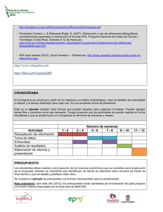 http://portales.puj.edu.co/ftpcentroescritura/Recursos/Normasapa.pdf

    Fernández Cordero, L. & Malavassi Rojas, E. (2007). Elaboración y uso de referencias bibliográficas:
    consideraciones generales e introducción al formato APA. Programa Nacional de Ferias de Ciencia y
    Tecnología (Costa Rica). Extraído el 12 de marzo de:
    www.micit.go.cr/index.php/docman/doc_download/212-guia-para-la-elaboracion-de-referencias-
    bibliograficas-apa.html


    APA style website (2012). Quick Answers — References. http://www.apastyle.org/learn/quick-guide-on-
    references.aspx

http://www.wikipedia.com

http://Microsoft Encarta2009




CRONOGRAMA

El cronograma se construye a partir de los objetivos y el diseño metodológico. Aquí se detallan las actividades
a realizar y el tiempo destinado para cada una. Es una excelente forma de planeación.

Este es un ejemplo (existen otras formas que pueden adoptar) para organizar el trabajo. Pueden agregar
tantas filas y columnas como sea necesario. Tengan presente que las actividades se pueden realizar en forma
simultánea y que se puede hacer un cronograma en términos de semanas o meses.



                                                             Número de semanas
          Actividad                     1-2         3–4        5-6      7-8    9 – 10                11 – 12
Recopilación de información
Toma de datos
Entrevistas
Análisis de resultados
Elaboración de informe y
presentación

PRESUPUESTO
Los estudiantes deben realizar una proyección de los recursos económicos que se necesitan para la ejecución
de la propuesta; también es importante que identifiquen de dónde se obtendrán esos recursos (la fuente de
financiación) y que se detalle y justifique cada rubro.
Se muestra un ejemplo de presupuesto y el formato recomendado para su presentación.
Nota aclaratoria: para este año (2012), los presupuestos serán aprobados por el evaluador de cada proyecto
y el monto máximo financiable por la Feria será de $400.000.
 