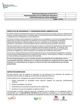 Total financiado por la Feria CT+I
                            Total financiado por la institución educativa
                                     Total financiado por otras entidades
                                                                     Total 44500




ASPECTOS DE SEGURIDAD Y CONSIDERACIONES AMBIENTALES
Se refiere a todas las consideraciones sobre los aspectos de seguridad que pueden surgir en la realización del
proyecto. Se debe explicar cómo se manejará cada uno de ellos para prevenir posibles efectos sobre la salud
o integridad de los investigadores y de los organismos.
Se incluye la manera como se desechan los residuos de una investigación, las normas de bioseguridad que se
aplican para no producir problemas en el ambiente o en los sujetos y la manipulación de elementos
potencialmente peligrosos: agentes biológicos, químicos, sustancias de uso restringido, elementos
pirotécnicos, instrumentos de manejo especial (sierras, instrumentos corto punzantes, entre otros).
Además se debe tener en cuenta los permisos para la captura o recolección de especímenes. Estos permisos
normalmente se deben tramitar antes las entidades gubernamentales competentes. Sin embargo, para
efectos de estos proyectos escolares, se aceptará al menos la descripción del número de especímenes
animales y/o vegetales que serán recolectados y manipulados en la realización del proyecto.
Se busca que, independientemente del área temática del proyecto, los estudiantes investigadores y docentes
tomen una actitud responsable frente a la utilización de los recursos. Tener presente el respeto, el cuidado por
el medio ambiente y la búsqueda del desarrollo sostenible.
Por tirar tantas basuras y por no reciclar por eso se presenten la inundaciones y se ve
mucha gente afectada, también por no cuidar la naturaleza se contamina tanto el agua. Este
proyecto va a descontaminar el agua y a solucionar toda esta problemática que se esta
presentando.




ASPECTOS BIOÉTICOS
Se debe describir como se realizará la interacción con las personas en la realización del proyecto, el
tratamiento que les darán, el manejo de la información que éstas les brinden etc.
Cuando hablamos de investigación con sujetos humanos se hace referencia a :
    1. Sujetos participando en actividades físicas (ejercicio, ingestión de sustancias, procedimientos
       médicos)
    2. Estudios psicológicos o de opinión
    3. Observaciones de conducta/ comportamiento de cualquier tipo
    4. Estudios en los que el investigador es objeto de estudio
Las entrevistas, encuestas, material audiovisual o fotografías que se utilizarán en la investigación deben ir
acompañadas de un consentimiento informado de las personas consultadas y, en caso de tratarse de
menores de edad, también de un permiso de participación de parte de los padres o acudientes legales.
 