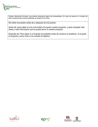 Existen diferentes formatos, que podrán adoptarse según las necesidades. En caso de requerir un modelo de
este consentimiento podrá solicitarlo al equipo de la Feria.

Se harán encuestan antes de y después de el proyecto:

Antes de: para saber si a la comunidad si le gusta nuestro proyecto, y para recopilar más
ideas y más información que le pueda servir a nuestro proyecto.

Después de: Para saber si a la gente encuestada antes de construir el artefacto, si le gusto
el proyecto y para mirar si se cumplió el objetivo.
 