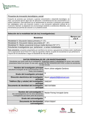 Proyectos de innovación tecnológica y social
Conjunto de acciones que conducen a generar conocimiento o desarrollo tecnológico, es
decir, que permita derivar algún tipo de aplicación o transferencia de ese conocimiento a un
público específico. Esta aplicación se ve representada en servicios o productos que pueden
ser catalogados como una invención (nuevo) o una innovación (aplicación exitosa de la
invención). Ejemplo: la adaptación de una tecnología existente a condiciones diferentes, una
herramienta que permita dar solución a un problema social.



Selección de la modalidad del (de los) investigador(es):
                                                                                               Marque con
                                       Modalidad
                                                                                                 una X
Modalidad II. Educación básica primaria (1°- 5°)
Modalidad III. Educación básica secundaria (6° - 9°)                                                  X
Modalidad IV. Media vocacional (incluye media técnica) (10°-11°)
Estudiantes investigadores que pertenecen a varias modalidades.
Nota aclaratoria: proyectos presentados por semilleros de ciencia o agrupaciones similares serán clasificados
por la organización de la Feria CT+I, bajo los siguientes criterios: el grado de escolaridad al que pertenece la
mayoría de los estudiantes o según el estudiante de más alto grado.



                       DATOS PERSONALES DE LOS INVESTIGADORES
  Estudiantes que hacen parte de la investigación. Sugerimos máximo 3 estudiantes por grupo, pero podrán
 presentarse hasta 6 por grupo. En ese caso, agregar las filas necesarias para incluir a todos los estudiantes
                                               en este formato
         Nombre del investigador principal Kevin Johan salgado Cardona
(estudiante encargado de las comunicaciones con la
                              Feria y con el asesor)
           Grado del investigador principal 9
  Dirección electrónica del investigador Kevin salgado59@hotmail.com
                                   principal
 Teléfono (fijo y celular) del investigador 5480347
                                   principal
Documento de identidad del investigador 98010470684
                                   principal

                Nombre del coinvestigador 1 Neider Ferney hincapié Usme
      (los coinvestigadores son los otros estudiantes
        investigadores que hacen parte del proyecto)
                    Grado del coinvestigador 9
                 Documento de identidaddel 97041709247
                           coinvestigador
 