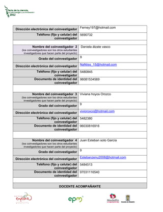 Dirección electrónica del coinvestigador Ferney197@hotmail.com
                Teléfono (fijo y celular) del 5690732
                             coinvestigador

            Nombre del coinvestigador 2               Daniela álzate vasco
    (los coinvestigadores son los otros estudiantes
      investigadores que hacen parte del proyecto)

                  Grado del coinvestigador 9

Dirección electrónica del coinvestigador NaNiiss_15@hotmail.com
               Teléfono (fijo y celular) del 5480845
                            coinvestigador
              Documento de identidad del 96081534569
                            coinvestigador


            Nombre del coinvestigador 3 Viviana hoyos Orozco
    (los coinvestigadores son los otros estudiantes
      investigadores que hacen parte del proyecto)
                                                      9
                  Grado del coinvestigador

Dirección electrónica del coinvestigador vivioroxco@hotmail.com
               Teléfono (fijo y celular) del 5482380
                            coinvestigador
              Documento de identidad del 96030816916
                            coinvestigador


            Nombre del coinvestigador 4 Juan Esteban soto García
    (los coinvestigadores son los otros estudiantes
      investigadores que hacen parte del proyecto)
                  Grado del coinvestigador 9

Dirección electrónica del coinvestigador Estebanzenu2008@hotmail.com
               Teléfono (fijo y celular) del 5484513
                            coinvestigador
              Documento de identidad del 97031116540
                            coinvestigador


                                   DOCENTE ACOMPAÑANTE
 