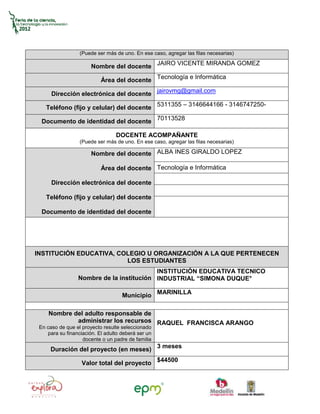 (Puede ser más de uno. En ese caso, agregar las filas necesarias)

                       Nombre del docente JAIRO VICENTE MIRANDA GOMEZ

                           Área del docente Tecnología e Informática

      Dirección electrónica del docente jairovmg@gmail.com

    Teléfono (fijo y celular) del docente 5311355 – 3146644166 - 3146747250-

  Documento de identidad del docente 70113528

                                 DOCENTE ACOMPAÑANTE
                  (Puede ser más de uno. En ese caso, agregar las filas necesarias)

                       Nombre del docente ALBA INES GIRALDO LOPEZ

                           Área del docente Tecnología e Informática

      Dirección electrónica del docente

    Teléfono (fijo y celular) del docente

  Documento de identidad del docente




INSTITUCIÓN EDUCATIVA, COLEGIO U ORGANIZACIÓN A LA QUE PERTENECEN
                         LOS ESTUDIANTES
                                          INSTITUCIÓN EDUCATIVA TECNICO
                 Nombre de la institución INDUSTRIAL “SIMONA DUQUE°

                                    Municipio MARINILLA

     Nombre del adulto responsable de
             administrar los recursos RAQUEL FRANCISCA ARANGO
 En caso de que el proyecto resulte seleccionado
    para su financiación. El adulto deberá ser un
                   docente o un padre de familia
     Duración del proyecto (en meses) 3 meses

                   Valor total del proyecto $44500
 