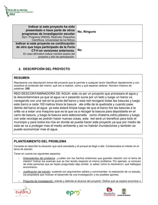 Indicar si este proyecto ha sido
          presentado o hace parte de otros No, Ninguno
        programas de investigación escolar
        (Ejm. Programa ONDAS, RedColsi, Pequeños
                 Científicos, Universidad de los Niños)
 Indicar si este proyecto es continuación
  de otro que haya participado de la Feria
             CT+I en versiones anteriores. No
         En caso afirmativo indicar nombre exacto del
                      proyecto y año de participación.



    2. DESCRIPCIÓN DEL PROYECTO

RESUMEN
Representa una descripción breve del proyecto que le permite a cualquier lector identificar rápidamente y con
exactitud el contenido del mismo: qué van a realizar, cómo y qué esperan obtener. Número máximo de
palabras: 250
RED DESCONTAMINADORA DE AGUA: este va ser un proyecto que procesara el agua y
la descontaminara ya que el agua va ir pasando sucia por un lado y luego un barco va
navegando con una red en la punta del barco y esta red recogerá todas las basuras y luego
este barco a cada 100 metros tirara la basura ala orilla de la quebrada y cuando pase
detrás del barco el agua ya esta estará limpia luego de que el barco tire las basuras a la
orilla va a estar una maquina que es la que va a recoger la basura para depositarla en el
carro de basura, y luego la basura será seleccionada como chatarra,vidrio,plástico y luego
con este reciclaje se podrán hacer nuevas cosas, esta red será un beneficio para todo el
municipio y para todos los ríos en donde se pueda hacer este proyecto ya que por medio de
esta se va a proteger mas el medio ambiente y así no habrán inundaciones y también se
puede economizar mas el agua.


PLANTEAMIENTO DEL PROBLEMA
Consiste en describir la situación que será estudiada y el porqué se llegó a ella. Contextualiza el interés en el
tema de estudio.
Tener en cuenta los siguientes aspectos:
    -    Antecedentes del problema: ¿cuáles son los hechos anteriores que guardan relación con el tema de
         interés? Indicar los avances que se han tenido respecto al mismo problema. Por ejemplo, si conocen
         de otras personas que se hayan preguntado algo similar, si saben cómo lo resolvieron, qué hallazgos
         encontraron.
    -    Justificación del estudio: sustenta con argumentos sólidos y convincentes la realización de un estudio,
         los propósitos que motivan el desarrollo de una investigación y los posibles aportes.

    -    Pregunta de investigación: orienta y delimita el alcance del proyecto. Define qué se espera encontrar o
 