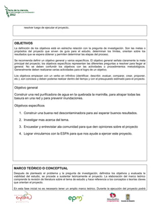 resolver luego de ejecutar el proyecto.




OBJETIVOS
La definición de los objetivos está en estrecha relación con la pregunta de investigación. Son las metas o
propósitos del proyecto que sirven de guía para el estudio, determinan los límites, orientan sobre los
resultados que se espera obtener y permiten determinar las etapas del proceso.

Se recomienda definir un objetivo general y varios específicos. El objetivo general señala claramente la meta
principal del proyecto; los objetivos específicos representan las diferentes preguntas a resolver para llegar al
general. No se deben confundir los objetivos con las actividades o procedimientos metodológicos.
Generalmente deben realizarse varias actividades para el logro de un objetivo.

Los objetivos empiezan con un verbo en infinitivo (identificar, describir, evaluar, comparar, crear, proponer,
etc.), son concisos y deben poderse realizar dentro del tiempo y con el presupuesto estimado para el proyecto.


Objetivo general

Construir una red purificadora de agua en la quebrada la marinilla, para atrapar todas las
basura en una red y para prevenir inundaciones.

Objetivos específicos

    1. Construir una buena red descontaminadora para así esperar buenos resultados.

    2. Investigar mas acerca del tema.

    3. Encuestar y entrevistar ala comunidad para que den opiniones sobre el proyecto

    4. Lograr vincularnos con la ESPA para que nos ayude a ejercer este proyecto.




MARCO TEÓRICO O CONCEPTUAL
Después de planteado el problema y la pregunta de investigación, definidos los objetivos y evaluada la
viabilidad del estudio, se procede a sustentar teóricamente el proyecto. La elaboración del marco teórico
comprende la revisión de literatura sobre el tema de estudio y hace referencia a los conceptos o teorías claves
que orientan el proyecto.

En esta fase inicial no es necesario tener un amplio marco teórico. Durante la ejecución del proyecto podrá
 