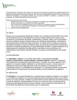 complementarse y mejorarse. Sin embargo, es clave que en esta etapa reconozcan los conceptos básicos que
deben comprender para desarrollar el proyecto. Si se trata de una investigación científica o de un proyecto de
desarrollo tecnológico, es importante además que se pueda identificar lo auténtico y novedoso en esta
propuesta. La revisión bibliográfica permite esto último.

Algunas funciones del marco teórico:
    - Relacionar la teoría o la información consultada con la pregunta de investigación.
    - Ampliar la descripción y el contexto del problema planteado.
    - Ser una guía a los investigadores para que se centren en su problema y eviten las desviaciones.
    - Tener un marco de referencia para interpretar los resultados de la investigación.
    - Inspirar nuevas investigaciones.


EL AGUA:

El agua es el componente principal de la materia viva. Constituye del 50 al 90% de la masa
de los organismos vivos. El protoplasma, que es la materia básica de las células vivas,
consiste en una disolución de grasas, carbohidratos, proteínas, sales y otros compuestos
químicos similares en agua. El agua actúa como disolvente transportando, combinando y
descomponiendo químicamente esas sustancias. La sangre de los animales y la savia de
las plantas contienen una gran cantidad de agua, que sirve para transportar los alimentos y
desechar el material de desperdicio. El agua desempeña también un papel importante en la
descomposición metabólica de moléculas tan esenciales como las proteínas y los
carbohidratos. Este proceso, llamado hidrólisis, se produce continuamente en las células
vivas.

LA NATURALEZA:

La naturaleza o natura, en su sentido más amplio, es equivalente al mundo
natural, universo físico, mundo material o universo material. El término "naturaleza"
hace referencia a los fenómenos del mundo físico, y también a la vida en general. Por lo
general no incluye los objetos artificiales ni la intervención humana, a menos que se la
califique de manera que haga referencia a ello, por ejemplo con expresiones como
"naturaleza humana" o "la totalidad de la naturaleza". La naturaleza también se encuentra
diferenciada de lo sobrenatural. Se extiende desde el mundo subatómico al galáctico.

EL RECICLAJE:

El reciclaje es un proceso fisicoquímico o mecánico que consiste en someter a una materia
o un producto ya utilizado a un ciclo de tratamiento total o parcial para obtener una materia
prima o un nuevo producto. También se podría definir como la obtención de materias primas
a partir de desechos, introduciéndolos de nuevo en el ciclo de vida y se produce ante la
perspectiva del agotamiento de recursos naturales, macro económico y para eliminar de
forma eficaz los desechos de los humanos que no necesitamos.
 