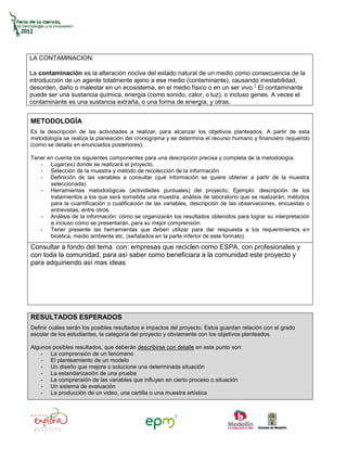 LA CONTAMINACION:

La contaminación es la alteración nociva del estado natural de un medio como consecuencia de la
introducción de un agente totalmente ajeno a ese medio (contaminante), causando inestabilidad,
desorden, daño o malestar en un ecosistema, en el medio físico o en un ser vivo.1 El contaminante
puede ser una sustancia química, energía (como sonido, calor, o luz), o incluso genes. A veces el
contaminante es una sustancia extraña, o una forma de energía, y otras.


METODOLOGÍA
Es la descripción de las actividades a realizar, para alcanzar los objetivos planteados. A partir de esta
metodología se realiza la planeación del cronograma y se determina el recurso humano y financiero requerido
(como se detalla en enunciados posteriores).

Tener en cuenta los siguientes componentes para una descripción precisa y completa de la metodología.
   - Lugar(es) donde se realizará el proyecto.
   - Selección de la muestra y método de recolección de la información.
   - Definición de las variables a consultar (qué información se quiere obtener a partir de la muestra
       seleccionada).
   - Herramientas metodológicas (actividades puntuales) del proyecto. Ejemplo: descripción de los
       tratamientos a los que será sometida una muestra, análisis de laboratorio que se realizarán, métodos
       para la cuantificación o cualificación de las variables, descripción de las observaciones, encuestas o
       entrevistas, entre otros.
   - Análisis de la información: cómo se organizarán los resultados obtenidos para lograr su interpretación
       e incluso cómo se presentarán, para su mejor comprensión.
   - Tener presente las herramientas que deben utilizar para dar respuesta a los requerimientos en
       bioética, medio ambiente etc. (señalados en la parte inferior de este formato).
Consultar a fondo del tema con: empresas que reciclen como ESPA, con profesionales y
con toda la comunidad, para así saber como beneficiara a la comunidad este proyecto y
para adquiriendo así mas ideas




RESULTADOS ESPERADOS
Definir cuáles serán los posibles resultados e impactos del proyecto. Estos guardan relación con el grado
escolar de los estudiantes, la categoría del proyecto y obviamente con los objetivos planteados.

Algunos posibles resultados, que deberán describirse con detalle en este punto son:
    - La comprensión de un fenómeno
    - El planteamiento de un modelo
    - Un diseño que mejore o solucione una determinada situación
    - La estandarización de una prueba
    - La comprensión de las variables que influyen en cierto proceso o situación
    - Un sistema de evaluación
    - La producción de un video, una cartilla o una muestra artística
 