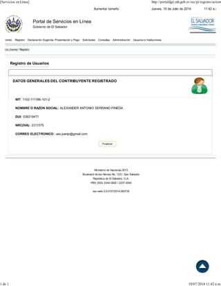 Jueves, 10 de Julio de 2014 11:42 a.m.Aumentar tamaño
Portal de Servicios en Línea
Gobierno de El Salvador
home) Registro Declaración Sugerida, Presentación y Pago Solicitudes Consultas Administración Usuarios e Instituciones
Inicio (home) / Registro
Registro de Usuarios
DATOS GENERALES DEL CONTRIBUYENTE REGISTRADO
NIT: 1102-111186-101-2
NOMBRE O RAZON SOCIAL: ALEXANDER ANTONIO SERRANO PINEDA
DUI: 038219471
NRC(IVA): 2311575
CORREO ELECTRONICO: ues.juanjo@gmail.com
Ministerio de Hacienda 2013
Boulevard de los Héroes No. 1231, San Salvador
República de El Salvador, C.A.
PBX (503) 2244-3000 / 2237-3000
ssc-web-3.0-01072014-083735
Finalizar
[Servicios en Línea] http://portaldgii.mh.gob.sv/ssc/pi/registro/action
1 de 1 10/07/2014 11:42 a.m.
 