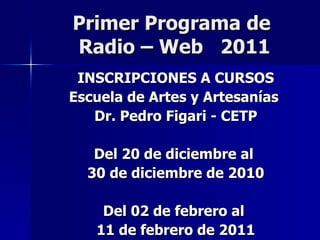 Primer Programa de  Radio – Web  2011 INSCRIPCIONES A CURSOS Escuela de Artes y Artesanías  Dr. Pedro Figari - CETP Del 20 de diciembre al  30 de diciembre de 2010 Del 02 de febrero al  11 de febrero de 2011 