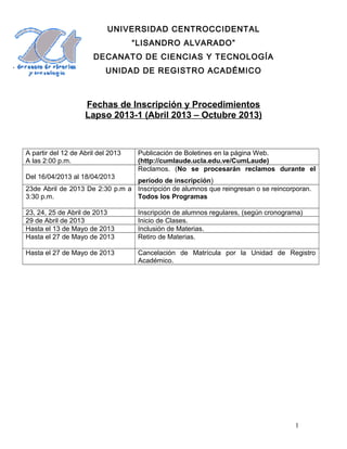 UNIVERSIDAD CENTROCCIDENTAL
                                    “LISANDRO ALVARADO”
                       DECANATO DE CIENCIAS Y TECNOLOGÍA
                           UNIDAD DE REGISTRO ACADÉMICO



                    Fechas de Inscripción y Procedimientos
                    Lapso 2013-1 (Abril 2013 – Octubre 2013)



A partir del 12 de Abril del 2013    Publicación de Boletines en la página Web.
A las 2:00 p.m.                      (http://cumlaude.ucla.edu.ve/CumLaude)
                                     Reclamos. (No se procesarán reclamos durante el
Del 16/04/2013 al 18/04/2013
                                 período de inscripción)
23de Abril de 2013 De 2:30 p.m a Inscripción de alumnos que reingresan o se reincorporan.
3:30 p.m.                        Todos los Programas

23, 24, 25 de Abril de 2013          Inscripción de alumnos regulares, (según cronograma)
29 de Abril de 2013                  Inicio de Clases.
Hasta el 13 de Mayo de 2013          Inclusión de Materias.
Hasta el 27 de Mayo de 2013          Retiro de Materias.

Hasta el 27 de Mayo de 2013          Cancelación de Matrícula por la Unidad de Registro
                                     Académico.




                                                                                      1
 