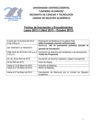 UNIVERSIDAD CENTROCCIDENTAL
                                    “LISANDRO ALVARADO”
                           DECANATO DE CIENCIAS Y TECNOLOGÍA
                               UNIDAD DE REGISTRO ACADÉMICO



                      Fechas de Inscripción y Procedimientos
                      Lapso 2013-1 (Abril 2013 – Octubre 2013)



A partir del 12 de Abril del 2013   Publicación de Boletines en la página Web.
A las 2:00 p.m.                     (http://cumlaude.ucla.edu.ve/CumLaude)
                                    Reclamos. (No se procesarán reclamos durante el
Del 16/04/2013 al 18/04/2013
                                    período de inscripción)
23de Abril de 2013 De 2:30 p.m a Inscripción de alumnos que reingresan o se reincorporan.
3:30 p.m.                        Todos los Programas

23, 24, 25 de Abril de 2013         Inscripción de alumnos regulares, (según cronograma)
29 de Abril de 2013                 Inicio de Clases.
Hasta el 13 de Mayo de 2013         Inclusión de Materias.
Hasta el 27 de Mayo de 2013         Retiro de Materias.

Hasta el 27 de Mayo de 2013         Cancelación de Matrícula por la Unidad de Registro
                                    Académico.




                                                                                     1
 