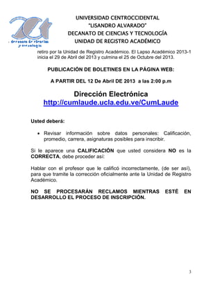 UNIVERSIDAD CENTROCCIDENTAL
                         “LISANDRO ALVARADO”
                DECANATO DE CIENCIAS Y TECNOLOGÍA
                   UNIDAD DE REGISTRO ACADÉMICO

  retiro por la Unidad de Registro Académico. El Lapso Académico 2013-1
  inicia el 29 de Abril del 2013 y culmina el 25 de Octubre del 2013.

       PUBLICACIÓN DE BOLETINES EN LA PÁGINA WEB:

        A PARTIR DEL 12 De Abril DE 2013 a las 2:00 p.m

              Dirección Electrónica
     http://cumlaude.ucla.edu.ve/CumLaude

Usted deberá:

   Revisar información sobre datos personales: Calificación,
    promedio, carrera, asignaturas posibles para inscribir.

Si le aparece una CALIFICACIÓN que usted considera NO es la
CORRECTA, debe proceder así:

Hablar con el profesor que le calificó incorrectamente, (de ser así),
para que tramite la corrección oficialmente ante la Unidad de Registro
Académico.

NO SE PROCESARÁN RECLAMOS MIENTRAS                         ESTÉ    EN
DESARROLLO EL PROCESO DE INSCRIPCIÓN.




                                                                      3
 