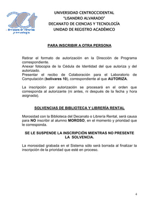 UNIVERSIDAD CENTROCCIDENTAL
                         “LISANDRO ALVARADO”
                DECANATO DE CIENCIAS Y TECNOLOGÍA
                   UNIDAD DE REGISTRO ACADÉMICO



               PARA INSCRIBIR A OTRA PERSONA


Retirar el formato de autorización en la Dirección de Programa
correspondiente.
Anexar fotocopia de la Cédula de Identidad del que autoriza y del
autorizado.
Presentar el recibo de Colaboración para el Laboratorio de
Computación (bolívares 10), correspondiente al que AUTORIZA.

La inscripción por autorización se procesará en el orden que
corresponda al autorizante (ni antes, ni después de la fecha y hora
asignada).


       SOLVENCIAS DE BIBLIOTECA Y LIBRERÍA RENTAL

Morosidad con la Biblioteca del Decanato o Librería Rental, será causa
para NO inscribir al alumno MOROSO, en el momento y prioridad que
le corresponda.

 SE LE SUSPENDE LA INSCRIPCIÓN MIENTRAS NO PRESENTE
                    LA SOLVENCIA.

La morosidad grabada en el Sistema sólo será borrada al finalizar la
inscripción de la prioridad que esté en proceso.




                                                                     4
 