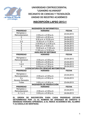 UNIVERSIDAD CENTROCCIDENTAL
                         “LISANDRO ALVARADO”
                   DECANATO DE CIENCIAS Y TECNOLOGÍA
                     UNIDAD DE REGISTRO ACADÉMICO

                      INSCRIPCIÓN LAPSO 2013-1

                     INGENIERÍA EN INFORMÁTICA
  PRIORIDAD                  HORARIO                FECHA
  Reingreso o
                                                   23-04-2013
 Reincorporacion          2:30 p.m. a 3:30 p.m.
        0                 9:00 a.m. a 9:30 a.m.    24-04-2013
        1                9:30 a.m. a 10:30 a.m.    24-04-2013
       2-3               10:30 a.m. a 11:30 m.     24-04-2013
        4               2:30:00 p.m. a 3:30 p.m.   24-04-2013
        5               9:00 a.m. a 10:00 a.m.     25-04-2013
        6                10:00 a.m. a 11:00 a.m.   25-04-2013
        7               11:00 a.m. a 12:00 a.m.    25-04-2013
                       ANÁLISIS DE SISTEMAS
   PRIORIDAD                   HORARIO              FECHA
  Reingreso o
                                                23-04-2013
 Reincorporacion       2:30 p.m. a 3:30 p.m
        0              6:00 p.m. a 6:20 p.m.    23-04-2013
      1-2-3            6:20 p.m. a 7:30 p.m.    23-04-2013
        4              5:30 p.m. a 7:00 p.m.    24-04-2013
             LICENCIATURA EN CIENCIAS MATEMÁTICAS
  PRIORIDAD                 HORARIO               FECHA
   Reingreso o
                                                   23-04-2013
  Reincorporacion        2:30 p.m. a 3:30 p.m
        0y               3:30 p.m. a 3:50 p.m.     23-04-2013
 Noveno Semestre
      Todas              3:50 p.m. a 5:30 p.m.     23-04-2013
                     INGENIERÍA DE PRODUCCIÓN
  PRIORIDAD                   HORARIO               FECHA
  Reingreso o
                                                   23-04-2013
 Reincorporacion         2:30 p.m. a 3:30 p.m
     0, 1 y 2            3:30 p.m. a 5:30 p.m.     24-04-2013

EL ORDEN DE INSCRIPCIÓN PARA CADA PRIORIDAD ESTARÁ
DETERMINADO POR: (1) EL NÚMERO DE UNIDADES DE CRÉDITO O
DENSIDAD HORARIA APROBADA, 2) EL ÍNDICE ACADÉMICO DEL ALUMNO
Y (3) CEDULA DE IDENTIDAD.




                                                                6
 