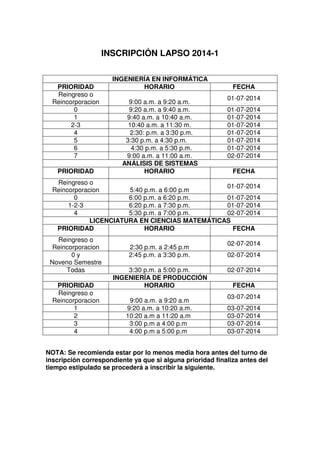 INSCRIPCIÓN LAPSO 2014-1
NOTA: Se recomienda estar por lo menos media hora antes del turno de
inscripción correspondiente ya que si alguna prioridad finaliza antes del
tiempo estipulado se procederá a inscribir la siguiente.
INGENIERÍA EN INFORMÁTICA
PRIORIDAD HORARIO FECHA
Reingreso o
Reincorporacion 9:00 a.m. a 9:20 a.m.
01-07-2014
0 9:20 a.m. a 9:40 a.m. 01-07-2014
1 9:40 a.m. a 10:40 a.m. 01-07-2014
2-3 10:40 a.m. a 11:30 m. 01-07-2014
4 2:30: p.m. a 3:30 p.m. 01-07-2014
5 3:30 p.m. a 4:30 p.m. 01-07-2014
6 4:30 p.m. a 5:30 p.m. 01-07-2014
7 9:00 a.m. a 11:00 a.m. 02-07-2014
ANÁLISIS DE SISTEMAS
PRIORIDAD HORARIO FECHA
Reingreso o
Reincorporacion 5:40 p.m. a 6:00 p.m
01-07-2014
0 6:00 p.m. a 6:20 p.m. 01-07-2014
1-2-3 6:20 p.m. a 7:30 p.m. 01-07-2014
4 5:30 p.m. a 7:00 p.m. 02-07-2014
LICENCIATURA EN CIENCIAS MATEMÁTICAS
PRIORIDAD HORARIO FECHA
Reingreso o
Reincorporacion 2:30 p.m. a 2:45 p.m
02-07-2014
0 y
Noveno Semestre
2:45 p.m. a 3:30 p.m. 02-07-2014
Todas 3:30 p.m. a 5:00 p.m. 02-07-2014
INGENIERÍA DE PRODUCCIÓN
PRIORIDAD HORARIO FECHA
Reingreso o
Reincorporacion 9:00 a.m. a 9:20 a.m
03-07-2014
1 9:20 a.m. a 10:20 a.m. 03-07-2014
2 10:20 a.m a 11:20 a.m 03-07-2014
3 3:00 p.m a 4:00 p.m 03-07-2014
4 4:00 p.m a 5:00 p.m 03-07-2014
 