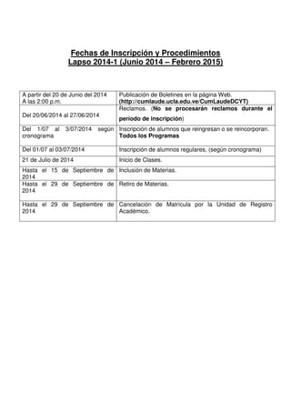 Fechas de Inscripción y Procedimientos
Lapso 2014-1 (Junio 2014 – Febrero 2015)
A partir del 20 de Junio del 2014
A las 2:00 p.m.
Publicación de Boletines en la página Web.
(http://cumlaude.ucla.edu.ve/CumLaudeDCYT)
Del 20/06/2014 al 27/06/2014
Reclamos. (No se procesarán reclamos durante el
período de inscripción)
Del 1/07 al 3/07/2014 según
cronograma
Inscripción de alumnos que reingresan o se reincorporan.
Todos los Programas
Del 01/07 al 03/07/2014 Inscripción de alumnos regulares, (según cronograma)
21 de Julio de 2014 Inicio de Clases.
Hasta el 15 de Septiembre de
2014
Inclusión de Materias.
Hasta el 29 de Septiembre de
2014
Retiro de Materias.
Hasta el 29 de Septiembre de
2014
Cancelación de Matrícula por la Unidad de Registro
Académico.
 