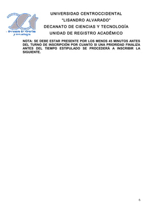 UNIVERSIDAD CENTROCCIDENTAL
“LISANDRO ALVARADO”
DECANATO DE CIENCIAS Y TECNOLOGÍA
UNIDAD DE REGISTRO ACADÉMICO
NOTA: SE DEBE ESTAR PRESENTE POR LOS MENOS 45 MINUTOS ANTES
DEL TURNO DE INSCRIPCIÒN POR CUANTO SI UNA PRIORIDAD FINALIZA
ANTES DEL TIEMPO ESTIPULADO SE PROCEDERÀ A INSCRIBIR LA
SIGUIENTE.
6
 