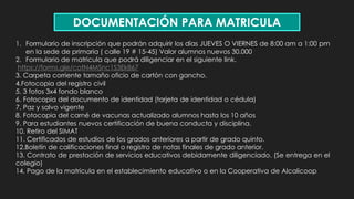 DOCUMENTACIÓN PARA MATRICULA
1. Formulario de inscripción que podrán adquirir los días JUEVES O VIERNES de 8:00 am a 1:00 pm
en la sede de primaria ( calle 19 # 15-45) Valor alumnos nuevos 30.000
2. Formulario de matricula que podrá diligenciar en el siguiente link.
https://forms.gle/cotN4MSnc1S3Ek867
3. Carpeta corriente tamaño oficio de cartón con gancho.
4.Fotocopia del registro civil
5. 3 fotos 3x4 fondo blanco
6. Fotocopia del documento de identidad (tarjeta de identidad o cédula)
7. Paz y salvo vigente
8. Fotocopia del carné de vacunas actualizado alumnos hasta los 10 años
9. Para estudiantes nuevos certificación de buena conducta y disciplina.
10. Retiro del SIMAT
11. Certificados de estudios de los grados anteriores a partir de grado quinto.
12.Boletín de calificaciones final o registro de notas finales de grado anterior.
13. Contrato de prestación de servicios educativos debidamente diligenciado. (Se entrega en el
colegio)
14. Pago de la matricula en el establecimiento educativo o en la Cooperativa de Alcalicoop
 