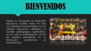 Desde su fundación la Institución
Educativa Camilo Torres ha sido
una entidad comprometida con la
calidad educativa, utilizando un
modelo pedagógico significativo,
en el cual la participación activa
de nuestros estudiantes en su
formación académica es
fundamental.
BIENVENIDOS
 