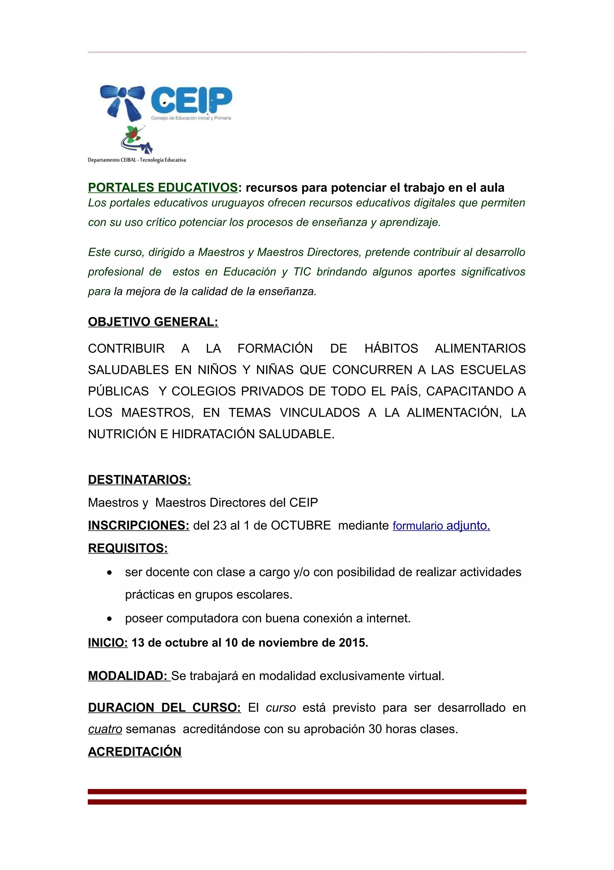 PORTALES EDUCATIVOS: recursos para potenciar el trabajo en el aula
Los portales educativos uruguayos ofrecen recursos educativos digitales que permiten
con su uso crítico potenciar los procesos de enseñanza y aprendizaje.
Este curso, dirigido a Maestros y Maestros Directores, pretende contribuir al desarrollo
profesional de estos en Educación y TIC brindando algunos aportes significativos
para la mejora de la calidad de la enseñanza.
OBJETIVO GENERAL:
CONTRIBUIR A LA FORMACIÓN DE HÁBITOS ALIMENTARIOS
SALUDABLES EN NIÑOS Y NIÑAS QUE CONCURREN A LAS ESCUELAS
PÚBLICAS Y COLEGIOS PRIVADOS DE TODO EL PAÍS, CAPACITANDO A
LOS MAESTROS, EN TEMAS VINCULADOS A LA ALIMENTACIÓN, LA
NUTRICIÓN E HIDRATACIÓN SALUDABLE.
DESTINATARIOS:
Maestros y Maestros Directores del CEIP
INSCRIPCIONES: del 23 al 1 de OCTUBRE mediante formulario adjunto.
REQUISITOS:
• ser docente con clase a cargo y/o con posibilidad de realizar actividades
prácticas en grupos escolares.
• poseer computadora con buena conexión a internet.
INICIO: 13 de octubre al 10 de noviembre de 2015.
MODALIDAD: Se trabajará en modalidad exclusivamente virtual.
DURACION DEL CURSO: El curso está previsto para ser desarrollado en
cuatro semanas acreditándose con su aprobación 30 horas clases.
ACREDITACIÓN
 