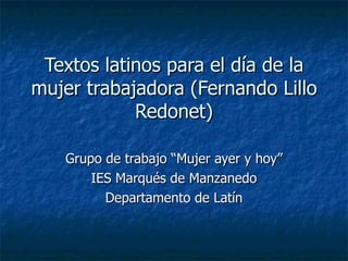 Textos latinos para el día de la
mujer trabajadora (Fernando Lillo
            Redonet)

   Grupo de trabajo “Mujer ayer y hoy”
       IES Marqués de Manzanedo
         Departamento de Latín
 