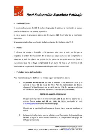 Real Federación Española Patinaje
RFEP – Real Federación Española de Patinaje
Casanova 2, 4º A, 08011, Barcelona
Telefono: (+34)93 292 80 80* Fax: (+34)93292 80 81 * E-mail: bcn@fep.es * URL: www.fep.es
Precio del Curso:
El precio del curso es de 380 €, incluye la prueba de acceso, la inscripción al bloque
común de Pebetero y el bloque específico.
Si no se supera la prueba de acceso se devolverán 325 € del total de la inscripción
efectuada.
Una vez aprobado el curso, el coste de la tramitación del título será de 35 €.
Plazas:
El número de plazas es limitado a 30 personas por curso y sede, por lo que se
respetará el orden de inscripción. En el caso que algún curso no se completara se
volverían a abrir las plazas de preinscripción para ese curso en concreto (sede y
especialidad que no se haya completado). Si un curso no llega a un mínimo de 15
solicitudes se suspenderá, devolviéndose el importe a los matriculados.
Periodo y forma de Inscripción:
Para inscribirse al Curso de Nivel I se han de seguir los siguientes pasos:
1. El período de inscripción se abre el viernes 16 de Mayo de 2014 y se
cerrará el lunes 16 de Junio de 2014. Para la matriculación se deberá
abonar el 50% del importe de la matriculación ,190 € , ya sea en efectivo
en las oficinas de la RFEP en Barcelona, o en la cuenta de la RFEP:
ES27 2100-3048-72-2200283246
El resto del importe de la matriculación, 190 €, se deberá abonar de la
misma forma antes del 11 de Julio de 2014, enviando al mail
e-learning@fep.es el comprobante del pago.
El coste de la tramitación del curso se deberá hacer una vez aprobado el
curso.
2. Rellenar todos los datos que se solicitan en el formulario de Inscripción de
la Web y adjuntar en el mismo formulario el comprobante del pago del
50% de la matrícula.
 