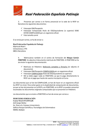 Real Federación Española Patinaje
RFEP – Real Federación Española de Patinaje
Casanova 2, 4º A, 08011, Barcelona
Telefono: (+34)93 292 80 80* Fax: (+34)93292 80 81 * E-mail: bcn@fep.es * URL: www.fep.es
3. Presentar por correo o en forma presencial en la sede de la RFEP en
Barcelona los siguientes documentos:
 Fotocopia DNI/Pasaporte
 Fotocopia Compulsada título de ESO/equivalente (o superior) DEBE
ESTAR COMPULSADO por un organismo oficial.
 Foto tamaño carné
Si se envía por correo, se ha de enviar a:
Real Federación Española de Patinaje
Matricula Nivel I
C/Casanova,2, 4ºA
08011 Barcelona
4. Matricularse también en el centro de formación del Bloque Común
PEBETERO. Se adjunta el documento matrícula de PEBETERO. A PEBETERO se ha
de enviar la siguiente documentación:
 Matrícula en Pebetero: Rellenarla completa y firmarla (se adjunta el
documento)
 Fotocopia DNI/Pasaporte COMPULSADA por un organismo oficial.
 Fotocopia COMPULSADA título de ESO/equivalente (o superior)
 NO se debe pagar nada en PEBETERO, ya que lo paga directamente la
RFEP con el pago que hacéis de vuestra inscripción al Curso
Los documentos que se han de COMPULSAR, se han de hacer en un organismo oficial
(La RFEP no sirve). Para evitar gasto en la duplicidad de compulsación de documentos,
ya que se han de presentar en la RFEP y en PEBETERO, en la RFEP se pueden presentar
escaneados los documentos originales compulsados que se presenten en Pebetero.
Los documentos que se envían a PEBETERO se han de enviar por correo a:
PEBETERO FORMACIÓN
Curso Nivel I PATINAJE
A/A Sergio Núñez
Av. Elvas s/n, Campus Universitario
Edificio Parque Científico y Tecnológico de Extremadura
06006, Badajoz
 