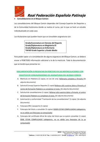 Real Federación Española Patinaje
RFEP – Real Federación Española de Patinaje
Casanova 2, 4º A, 08011, Barcelona
Telefono: (+34)93 292 80 80* Fax: (+34)93292 80 81 * E-mail: bcn@fep.es * URL: www.fep.es
Convalidaciones en el Bloque Común:
Las convalidaciones del Bloque Común dependen del Consejo Superior de Deportes y
de la Comunidad Autónoma donde se realiza el curso, por lo que se hará un estudio
individualizado en cada caso.
Las titulaciones que pueden hacer que se convaliden asignaturas son:
Grado/Licenciatura en Ciencias del Deporte
Grado/Diplomatura en Magisterio EF
Grado/Diplomatura en Enfermería
TAFAD Grado Superior y Grado Medio
Para poder optar a la convalidación de alguna asignatura del Bloque Común, se deberá
enviar a PEBETERO información adicional a la de la matrícula. Toda la documentación
que se tendrá que presentar es:
DOCUMENTACIÓN A PRESENTAR EN PEBETERO EN LAS MATRICULACIONES CON
SOLICITUD DE CONVALIDACIONES DE ASIGNATURAS DEL BLOQUE COMÚN
A. Matrícula en Pebetero (2 copias, en vez de una). Rellenarla completa y firmarla (Se
adjunta documento)
B. Solicitud Consejo Superior Deportes (1 copia) Rellenar sólo vuestros datos y firmarla, el
centro de formación Pebetero os completan el resto. (Se adjunta documento)
C. Solicitud de convalidaciones (1 copia). Rellenar sólo vuestros datos y firmarla, el centro
de formación Pebetero os completan el resto. (Se adjunta documento)
D. Autorización y conformidad “Tramitación de las convalidaciones” (1 copia). (Se adjunta
documento)
E. Fotocopia DNI / pasaporte (2 copias)
F. Fotocopia del título a convalidar (2 copias) DEBEN ESTAR COMPULSADAS (obligatorio,
no es válido una fotocopia ya compulsada)
G. Fotocopia del certificado oficial de notas del título que se quiere convalidar (1 copia)
DEBE ESTAR COMPULSADO (obligatorio, no es válida una fotocopia de la ya
compulsada)
 