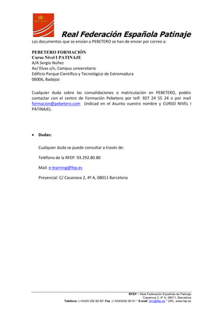Real Federación Española Patinaje
RFEP – Real Federación Española de Patinaje
Casanova 2, 4º A, 08011, Barcelona
Telefono: (+34)93 292 80 80* Fax: (+34)93292 80 81 * E-mail: bcn@fep.es * URL: www.fep.es
Los documentos que se envían a PEBETERO se han de enviar por correo a:
PEBETERO FORMACIÓN
Curso Nivel I PATINAJE
A/A Sergio Núñez
Av/ Elvas s/n, Campus universitario
Edificio Parque Científico y Tecnológico de Extremadura
06006, Badajoz
Cualquier duda sobre las convalidaciones o matriculación en PEBETERO, podéis
contactar con el centro de Formación Pebetero por telf. 927 24 55 24 o por mail
formacion@pebetero.com (indicad en el Asunto vuestro nombre y CURSO NIVEL I
PATINAJE).
Dudas:
Cualquier duda se puede consultar a través de:
Teléfono de la RFEP: 93.292.80.80
Mail: e-learning@fep.es
Presencial: C/ Casanova 2, 4º A, 08011 Barcelona
 