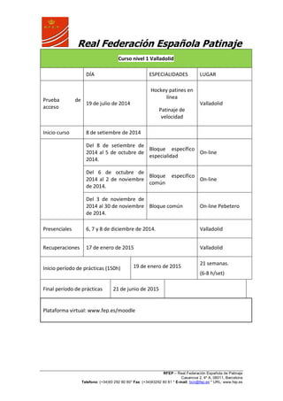 Real Federación Española Patinaje
RFEP – Real Federación Española de Patinaje
Casanova 2, 4º A, 08011, Barcelona
Telefono: (+34)93 292 80 80* Fax: (+34)93292 80 81 * E-mail: bcn@fep.es * URL: www.fep.es
Curso nivel 1 Valladolid
DÍA ESPECIALIDADES LUGAR
Prueba de
acceso
19 de julio de 2014
Hockey patines en
línea
Patinaje de
velocidad
Valladolid
Inicio curso 8 de setiembre de 2014
Del 8 de setiembre de
2014 al 5 de octubre de
2014.
Bloque específico
especialidad
On-line
Del 6 de octubre de
2014 al 2 de noviembre
de 2014.
Bloque específico
común
On-line
Del 3 de noviembre de
2014 al 30 de noviembre
de 2014.
Bloque común On-line Pebetero
Presenciales 6, 7 y 8 de diciembre de 2014. Valladolid
Recuperaciones 17 de enero de 2015 Valladolid
Inicio período de prácticas (150h) 19 de enero de 2015
21 semanas.
(6-8 h/set)
Final período de prácticas 21 de junio de 2015
Plataforma virtual: www.fep.es/moodle
 