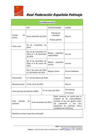 Real Federación Española Patinaje
RFEP – Real Federación Española de Patinaje
Casanova 2, 4º A, 08011, Barcelona
Telefono: (+34)93 292 80 80* Fax: (+34)93292 80 81 * E-mail: bcn@fep.es * URL: www.fep.es
Curso Murcia nivel 1
DÍA ESPECIALIDADES LUGAR
Prueba de
acceso
20 de setiembre de 2014
Patinaje de
velocidad
Hockey patines
Murcia
Inicio curso
10 de noviembre de
2014
Del 10 de noviembre de
2014 al 7 de diciembre
de 2014.
Bloque específico
especialidad
On-line
Del 8 de diciembre de
2014 al 4 de enero de
2015.
Bloque específico
común
On-line
Del 5 de enero de 2015
al 1 de febrero de 2015.
Bloque común On-line Pebetero
Presenciales 6, 7 y 8 de febrero de 2015. Murcia
Recuperaciones 14 de marzo de 2015 Murcia
Inicio período de prácticas (150h) 15 de marzo de 2015
35 semanas.
(5-6 h/set)
Final período de
prácticas
15 de noviembre de 2015
Nota: tenemos en cuenta que a
mayoría de las especialidades
durante el mes de agosto están
de vacaciones y por eso
alargamos las prácticas hasta
completar las 150 horas.
Plataforma virtual: www.fep.es/moodle
 