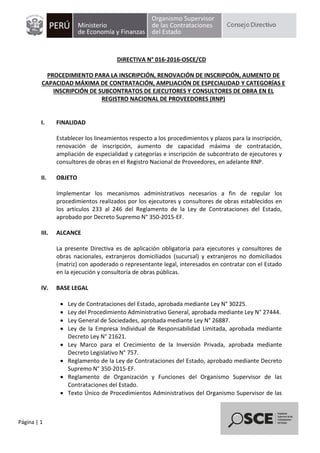 Página | 1
DIRECTIVA N° 016-2016-OSCE/CD
PROCEDIMIENTO PARA LA INSCRIPCIÓN, RENOVACIÓN DE INSCRIPCIÓN, AUMENTO DE
CAPACIDAD MÁXIMA DE CONTRATACIÓN, AMPLIACIÓN DE ESPECIALIDAD Y CATEGORÍAS E
INSCRIPCIÓN DE SUBCONTRATOS DE EJECUTORES Y CONSULTORES DE OBRA EN EL
REGISTRO NACIONAL DE PROVEEDORES (RNP)
I. FINALIDAD
Establecer los lineamientos respecto a los procedimientos y plazos para la inscripción,
renovación de inscripción, aumento de capacidad máxima de contratación,
ampliación de especialidad y categorías e inscripción de subcontrato de ejecutores y
consultores de obras en el Registro Nacional de Proveedores, en adelante RNP.
II. OBJETO
Implementar los mecanismos administrativos necesarios a fin de regular los
procedimientos realizados por los ejecutores y consultores de obras establecidos en
los artículos 233 al 246 del Reglamento de la Ley de Contrataciones del Estado,
aprobado por Decreto Supremo N° 350-2015-EF.
III. ALCANCE
La presente Directiva es de aplicación obligatoria para ejecutores y consultores de
obras nacionales, extranjeros domiciliados (sucursal) y extranjeros no domiciliados
(matriz) con apoderado o representante legal, interesados en contratar con el Estado
en la ejecución y consultoría de obras públicas.
IV. BASE LEGAL
 Ley de Contrataciones del Estado, aprobada mediante Ley N° 30225.
 Ley del Procedimiento Administrativo General, aprobada mediante Ley N° 27444.
 Ley General de Sociedades, aprobada mediante Ley N° 26887.
 Ley de la Empresa Individual de Responsabilidad Limitada, aprobada mediante
Decreto Ley N° 21621.
 Ley Marco para el Crecimiento de la Inversión Privada, aprobada mediante
Decreto Legislativo N° 757.
 Reglamento de la Ley de Contrataciones del Estado, aprobado mediante Decreto
Supremo N° 350-2015-EF.
 Reglamento de Organización y Funciones del Organismo Supervisor de las
Contrataciones del Estado.
 Texto Único de Procedimientos Administrativos del Organismo Supervisor de las
 